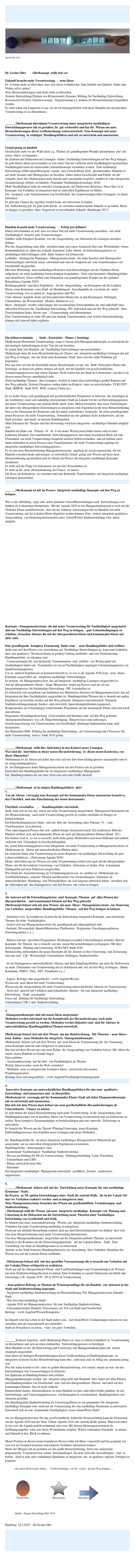 




￼Quelle:Ohrt 2018



Dr. Gesine Ohrt         Ohrtkonzept  stellt sich vor                                  OhrtkonzeptFlyer2018.pdf

Zukunft braucht mehr Verantwortung   -  neue Ideen
Es  ist heute nicht zu übersehen, dass sich etwas verändert hat. Eine Debatte um Zukunft  findet statt.   Wohin soll es gehen? 
Neue Herausforderungen sind nicht mehr zu übersehen.
Zentrale EntwicklungsThemen wie Klimawandel, Konsum, Bildung für Nachhaltige Entwicklung, Ressourcenverbrauch, Daseinsvorsorge,  Digitalisierung u.a. können als Herausforderung festgehalten werden.
Es sieht schon seit Längerem so aus, als ob wir herausgefordert sind unser Handeln neu auszurichten.  Verantwortung ist zu übernehmen.


_______Ohrtkonzept übernimmt Verantwortung einen  integrierten nachhaltigen Entwicklungsprozess mit zu gestalten. Ist  gut vorbereitet und hat ihr  Wissen um neue Herausforderungen dieser Größenordnung weiterentwickelt. Neue Konzepte mit neuer Verantwortung  in wichtigen  Handlungsfeldern sind mit zu entwickeln und umzusetzen.


Grund genug zu handeln 
Gesellschaft steht vor der Wahl diese o.g. Themen als grundlegenden Wandel anzunehmen  und  mit neuen  Ideen  zu begegnen.
Im Zentrum der Diskussion um Lösungen  stehen -Nachhaltige Entwicklungen auf den Weg bringen-. Es geht darum damit einverstanden zu sein unser Tun auf vielleicht mehr Nachhaltigkeit auszurichten. 
Nachhaltigkeit kann als umfassendes Zukunftskonzept verstanden werden.  Eine nachhaltige Entwicklung erfüllt umweltbezogene, soziale  und wirtschaftliche Ziele  gleichermaßen. Handeln ist auf mehr Soziales und Ökologisches zu beziehen. Dabei stehen Gesellschaft und Politik vor der Aufgabe, diese drei Dimensionen nicht einzeln und voneinander losgelöst, sondern in einer integrierten Gesamtstrategie effektiv zu bündeln. (Nationale Nachhaltigkeitsstrategie 2016)
Mehr Nachhaltigkeit steht als zentraler Lösungsansatz zur Diskussion (Konsens). Diese Idee ist in Konzepte von Vorhaben zu integrieren und zu sinnvollen Ergebnissen zu führen.
Der  Anspruch -eine Transformation von Gesellschaft  für verantwortungsvollere Lösungen- ist damit formuliert.
Es gibt eine Chance die ergriffen werden kann, um Antworten zu finden.
Die Aufforderung gilt: Es geht nicht darum  zu verwalten sondern darum Zukunft zu gestalten. Heute ist morgen zu gestalten. Oder: Gegenwart ist unvollendete Zukunft. (Bachmann 2017)



Handeln braucht mehr Verantwortung   -   Erfolg neu definiert
Damit einverstanden zu sein, dass wir unser Tun auf mehr Verantwortung ausrichten, -auf mehr Nachhaltigkeit- braucht  gute Voraussetzungen.
Darüber sollte Einigkeit bestehen  wie die Ausgestaltung von Antworten als Lösungen aussehen können. 
Wie die Ausgestaltung einer Idee  aussehen kann setzt einen Austausch über eine Wertedebatte voraus. Kommunikation ist  dabei das zentrale Argument. Jeder Akteur  im Entwicklungsprozess zu nachhaltigen Entwicklungen stellt  dabei Anderes zur Diskussion.
Leitbilder - Strategische Planungen - Managementsysteme- die mehr Soziales und Ökologisches berücksichtigen sind heute schon  entwickelt und sind als Anspruch auf  eine Transformation von Gesellschaft ausgerichtet.
Mit einer Bewertung  nach nachhaltigen Kriterien sind Entwicklungen auf der Globalen Ebene (allgemein) als nicht nachhaltige Entwicklungen festgehalten.  Ziele sind formuliert, Handlungsfelder sind identifiziert. Diese eröffnet eine Dimension von grundlegendem Wandel aus der globalen Betrachtung.(Agenda 2030)
Richtungsgebend  sind diese Ergebnisse   für die Ausgestaltung  von Konzepten auf der Lokalen Ebene, einer Kommune, einer Stadt  als Handlungsort. Auszuhandeln ist, was heute als -mehr Verantwortung- fest zu halten ist. Angesprochen sind Wir.
Viele Akteure  handeln  heute auf den politischen Ebenen bis zu den Kommunen. Stiftungen, Unternehmer, die Wissenschaft , Medien, Initiativen u.w..
Ideen , Strategien  werden schon länger mit verschiedenen Schwerpunkten im  und außerhalb eines offiziellen Prozesses für  Nachhaltige Entwicklung -NE- entwickelt und auf den Weg gebracht . Eine Transformation findet  bereits statt , -Verantwortung wird übernommen.
Eine Transformation zu mehr NE und eine digitale Transformation, eine weitere Herausforderung, können sich sinnvoll dabei ergänzen.



Ein Selbstverständnis    -   Stadt - Entwickler - Planer + Soziologe  
OhrtKonzept übernimmt Verantwortung, wenn es darum geht Managementkonzepte zu entwickeln die den heutigen Anforderungen an das Tun mit ein beziehen.
Es macht Sinn sein Handeln  auf  Nachhaltige Entwicklungen mit auszurichten.
Ohrtkonzept nutzt die neue Herausforderung als Chance  um  integrierte nachhaltige Lösungen mit auf den Weg zu bringen. Aus der Sicht einer Kommune /Stadt  lässt sich dies ohne Probleme gut begründen.
Dies hat sehr viel mit der Kernethik meines Berufsstandes zu tun. Als  Stadt -Entwickler-Planer und Soziologe, zu denen ich gehöre, befasse ich mich  mit der Qualität von gesellschaftlichen Veränderungsprozessen und seinen Themen. Nicht zuletzt mit der Stadt als Lebensraum , um den es in diesem neuen Prozess ausdrücklich geht.
Nicht nachhaltige Themen , ihre Lösungen, werden in einem dazu notwendigen großen Rahmen auf den Weg gebracht. Zentrale Ereignisse stehen dabei im Kontext  einer zu entwickelnden  ZUKUNFT -Stadt. (BMUB,  Stadt 2030,  RNE, Leipzig Charta ua.)

Es ist nichts Neues sich grundlegend mit gesellschaftlichen Parametern zu befassen. Sie einzufügen in die Architektur  einer sich zukünftig entwickelnden Stadt als Lokaler Ort der im Entwicklungsprozess mit neuer Verantwortung eine zentrale Rolle spielt. Jeder Akteur formuliert  hier seine Zielsetzungen die unter eine übergeordnete Zielsetzungen zu integrieren sind. Eigentlich keine neue Herausforderung.
Neu ist die Dimension des Kontextes und des damit verbundenen Anspruchs  für einen grundlegenden  neuen Prozesses für mehr Verantwortung.  Formuliert aus der globalen Sicht, konkretisiert, auf die  Stadt gerichtet  und damit  in meinem Handlungsfeld. 
Ohne Erkennen der Themen und ihre Bewertung wird kein integriertes  nachhaltiges Handeln möglich sein.
Handeln im Sinne von  -Prinzip –N-  als  k-ein neues Wertesystem findet immer statt in einer konkreten Situation. Der stattfindende  Entwicklungsprozess mit einem besonderen Blick auf eine Übernahme von mehr Verantwortung entspricht meinem Selbstverständnis  und ich befinde mich damit mittendrin in einem Prozess einer Transformation  für mehr Verantwortung angelegt als integrierter nachhaltiger Entwicklungsprozess.
Es ist eine neue Herausforderung Managementsysteme,  angelegt als sozial-engeneering  für ein Handeln zwischen heute und morgen, zu entwickeln. Grund  genug sein Wissen auf diese neue Herausforderung auszurichten und als Akteur im Prozess für integrierte nachhaltige Konzepte anzubieten.
Es stellt sich die Frage wie bekommen wir das hin? Festzuhalten ist : 
Es steht an die  neue  Herausforderung als Chance  zu nutzen.
Die Krise als Kulturkrise  zu verstehen und eine Kulturelle Transformation  auf integrierte nachhaltige Lösungen auszurichten.


_______Ohrtkonzept ist mit im Prozess  integrierte nachhaltige Konzepte auf den Weg zu bringen.

Wie es die Abbildung  zeigt sind  neben globalen UmweltEntwicklungen auch  Entwicklungen von Städten als Lebensraum thematisiert.  Mit der Agenda 2030 ist ein Managementkonzept so weit auf der Globalen Ebene ausdifferenziert , dass davon  konkrete Anweisungen für ein Handeln mit mehr Verantwortung  auf der Lokalen Ebene abgeleitet werden können. Eine  weitere integrierte qualitative  Ausgestaltung  von Steuerungsinstrumenten einer  lebensWerten Stadtentwicklung wird  damit möglich.  
   

























Konzepte –Managementsysteme- die mit neuer Verantwortung für Nachhaltigkeit ausgestattet sind um Nachhaltige Entwicklungen auf den Weg zu bringen, - gute Lebensbedingungen zu erhalten-, brauchen Akteure die auf der übergeordneten Ebene und kommunalen Ebene mit aktiv sind.

Eine grundlegende  komplexe Erneuerung  findet statt -   neue Handlungsfelder sind eröffnet.
Sieht man sich den Prozess zur Ausrichtung auf  Nachhaltige Entwicklungen an  kann man festhalten, dass eine qualitative  NeuAusrichtung in großem Umfang stattfindet  und eine Positionierung  - Handlungsfelder- zu erkennen sind.
- Voraussetzungen für  eine Kulturelle Transformation  sind  eröffnet - ein Wertewandel zur Nachhaltigkeit findet satt.  Festzuhalten ist ein auf Nachhaltigkeit angelegter Umsteuerungsprozess als Qualifizierungsprozess.
Um zu  anderen Ergebnissen zu kommen braucht es, so wie es die Agenda 2030 zeigt , neue  Ideen.  Konzepte ausgerichtet auf   integrierte nachhaltige  Entwicklungen. 
Es braucht  ein Managementsystem, das auf integrierte  nachhaltige Lösungen ausgerichtet ist.
Auf der übergeordneten  Ebene – Staat/ Ministerien  findet ein Prozess statt der als ein Integrationsprozess für Nachhaltige Entwicklung –NE- festzuhalten ist.
Es entwickelt sich ausgehend von Institution wie Ministerien /Institute ein Managementsystem, das auf Integration der Idee Nachhaltigkeit ausgerichtet ist. Handlungsfelder/Themen die es braucht um andere Ergebnisse zu erreichen werden auf den Weg gebracht. Strategien sind entwickelt. Nationale Stadtentwicklungsstrategie, Kodexi sind entwickelt, Innovationsplattformen organisiert.
Kooperationen zur Umsetzungen vorbereitender Programme auf der kommunale Ebene sind entwickelt und arbeiten.
Programme /Grundlagenforschung  (Universitäten und Institute) sind  auf den Weg gebracht. Akteurskonstellationen  wie z.B. Bürgerbeteiligung / Bürgerwissen sind einbezogen. 
Grundvoraussetzung wie Transformation von Gesellschaft  überhaupt funktionieren kann, sind thematisiert. 
Ein Masterplan BNE -Bildung für nachhaltige Entwicklung - als Vorrausetzung eines Prozesses für mehr Verantwortung  wird es  Ende 2019 geben.


_______Ohrtkonzept  stellt ihre Aktivitäten in den Kontext neuer Lösungen.
Was sind die  Aktivitäten in dieser neuen Herausforderung,  in  diesen neuen Kontexten, von  dieser Dimension?
Ohrtkonzept ist als Akteur mit dabei und setzt sich mit dem Entwicklungsprozess auseinander und ist im Ausgestaltungsprozess.  
Ist  im Dialogprozess neuer Managementsysteme um den Prozess mit zu gestalten.
Entwickelt ihre Handlungsfelder für ein integriertes nachhaltiges Management.
Ein  Handlungsrahmen der aus ihrer Sicht eine relevante Größe darstellt.


_______Ohrtkonzept  ist in einigen Handlungsfeldern  aktiv
1. 
 Um als Akteur  vorrangig neue Konzepte auf der kommunalen Ebene umzusetzen braucht es  den Überblick  und eine Einschätzung der neuen Instrumente. 

Überblick verschaffen      -    Handlungsfelder entwickeln
Sieht  man sich an was mit  einem auf mehr Verantwortung ausgerichtete  Management Instrument um der Herausforderung   nach mehr Verantwortung gerecht zu werden stattfindet ist Einiges zu berücksichtigen. 
Ein Entscheidungsprozess findet  statt um  über die Anwendung eines Prinzips -N , - eine Transformation  zu realisieren.
Über einen längeren Prozess hat sich  endlich Einiges herausentwickelt. Ein konkreteres Bild des Handels eröffnet sich, auf kommunaler Ebene als auch auf übergeordneten Ebenen (Bund , EU).
Ein Zurück wird es, so wie es aussieht, nicht mehr geben. Hoffentlich auch kein Stillstand und endlich  vielleicht eine  Übernahme in Gesellschaftspolitik.
Im  neuen Entwicklungsprozess einer Integration von mehr Verantwortung in Managementsysteme ist Ohrtkonzept als  Akteur auf unterschiedlichen Ebenen dabei. 
Im weitesten Sinne eine Verantwortung im neuen Kontexte von nachhaltiger Entwicklung für gute Lebensverhältnisse . (Zielsetzung Agenda 2030)
Meine Aktivitäten um das Wissen um mehr Verantwortung richten sich auch auf die übergeordnete Ebene, um für die konkrete Umsetzung  von Vorhaben  Antworten zu finden. Eine  kommunale Stadtqualität auf neue Prämissen ausgerichtet.
Was Stand der Auseindersetzung im Veränderungsprozessen  ist, darüber ist  Ohrtkonzept aus  Veröffentlichungen  zentraler Themen und Besuchen von Veranstaltungen  informiert. In unterschiedlichen  Handlungs- und Themenfeldern, die sich langsam entwickelt haben , beziehen sich die Aktivitäten auf  den Dialogprozess, um den Prozess  mit voran zu bringen.

2. 
Als Antwort auf die Entwicklungskrisen  sind  Konzepte /Themen  auf  allen Ebenen der übergeordneten -  und kommunalen Ebenen auf den Weg gebracht . 
Ohrtkonzept befasst sich mit dem Wissen  um neue  Ideen - Managementsysteme- zur Steuerung von Vorhaben  ausgewählter Handlungsfelder /Themen   auf den Weg bringen zu können.

- Informiert sich  im komplexen System für die Entwicklung integrierter Konzepte  und notweniger Themen für mehr  Nachhaltigkeit.
- befasst sich mit Managementsysteme die grundlegend und rahmengebend sind .
 (Institute, Wissenschaft, BundesMinisterien, Plattformen,  Programme, Forschungsergebnisse, Forschungsmittel u. a..).

- Befasst sich mit  speziellen Programmen, Richtungsweisenden Untersuchungen zentraler Akteure . Konzepte  für Themen  die es braucht, um den  neuen Herausforderungen zu begegnen. Mit dem Schwerpunkt:  Planung und Umsetzung  ZUKUNFT-Stadt 2030.
Berücksichtig insbesondere die neuen Konzepte die für Akteure in ihrer Umsetzung  und Zielsetzung relevant sind . Z.B.: Wissenschaft, Unternehmen, Stiftungen, Stadtentwickler.

- Ist im Dialogprozess unterschiedlicher Akteure und ihrer Handlungsfeldern, um auch die Sichtweisen zu mehr  Übernahme von Verantwortung mit zu diskutieren und  mit auf den Weg zu bringen.  (Bund, Kommune, WBGU, Difu,  ISÖ , Fraunhofer u.a..)

- Eigene  Beiträge sind ausgearbeitet   >web Angebot/Wissen
Wissen um  neue Ideen mit mehr Verantwortung.
Wissen um die Ausgestaltung mit mehr Verantwortung unterschiedlicher Akteure als Voraussetzung.
- Setzt sich  speziell mit Vorhaben unterschiedlicher Akteure   für eine integrierte nachhaltige Entwicklung  -Stadt- auseinander.
Focus auf   Bildung für Nachhaltige Entwicklung. 
Unternehmen CSR + und  Stadtentwicklung. 

3. 
 Managementkonzepte sind mit neuen Ideen ausgestattet. 
Methoden werden entwickelt um die Komplexität der Herausforderung  nach mehr Verantwortung gerecht zu werden. Methoden werden diskutiert und  sind für Akteure in unterschiedlichen Handlungsfeldern/Themen entwickelt.

Ohrtkonzept befasst sich mit dem Wissen  um das Handwerkzeug.  Mit Theorien – neue Ideen - neue  Kultur - neue Methoden für integrierte  Managementkonzepte.
Ohrtkonzept  befasst sich mit dem Wissen  um  neue Ideen als Vorrausetzung für  die Umsetzung neuer Konzepte sinnvoll und erfolgreich zu entwickeln. 
Hat sich mit dem Wissen um eine neue Kultur  der Ausgestaltung von Vorhaben befasst. Mit  Ideen die  einem  neuen Handeln zu Grunde liegen. 
Dazu gehören 
- Auseinandersetzung  mit der Idee  von Nachhaltigkeit als Theorie. 
Welche Ideen werden  noch die Welt verändern?
- Methoden  neue zu integrierende komplexe Ideen,- entwickeln und steuern.
Projektorganisation. 
Beiträge dazu sind ausgearbeitet.  >web Angebot/Nachhaltigkeitsmanagement 

4. 
 Innovative Konzepte aus unterschiedlichen Handlungsfeldern für eine neue  qualitative  Entwicklung  sind umzusetzen und  zu überprüfen.
Ohrtkonzept ist  vorrangig auf der Kommunalen Ebene/ Stadt mit dabei Mangementkonzepte mit zu entwickeln und umzusetzen.
Hat sich mit dem Wissen dazu befasst um neue gesellschaftliche Herausforderungen als Unternehmens - Chance zu nutzen.
Es geht darum der neuen Herausforderung nach mehr Verantwortung  in die Ausgestaltung eines Handlungskonzeptes ein zu beziehen. Ideen von Verantwortung zu entwickeln und zur Diskussion zu stellen. Neue komplexe Zusammenhänge zu berücksichtigen und eine sinnvolle  Zielsetzung zu entwickeln.
Es braucht das Wissen um die Theorie /Planung/Umsetzung  neuer Konzepte.
EinGrundlagenwissen zum Schaffen neuer Lösungen und neuer Methoden .

Im  Handlungsfelder für  ein neues integrierte nachhaltiges Management ist Ohrkonzept gut ausgestattet  um zu sinnvollen erfolgreichen Ergebnissen zu kommen.
Handlungsfelder –Schwerpunkte- sind
- Kommunale Nachhaltigkeit  Nachhaltige Stadtentwicklung
- Wissen um Bildung für NE als Vorraussetzung.  Bildungseinrichtung  Lehre /Forschung
- Unternehmen und CSR+
Bürger entwickeln neue Idee
Ehrenamt 
Ein integriertes nachhaltiges  Management entwickeln _ausführen _beraten _moderieren _ organisieren.

5. 
_______Ohrtkonzept  befasst sich mit der  Entwicklung neuer Konzepte für eine nachhaltige Kommune / Stadt .
Im Prozess  zu NE spielen Entwicklungen einer  Stadt die zentrale Rolle.  Sie ist der Lokale Ort dort wo Vorhaben realisiert werden  und zu integrieren sind.
Neue Managementsysteme brauchen das Wissen um gesellschaftliche Veränderungen  und Stadtentwicklung. 
- Ohrtkonzept stellt ihr Wissen  um neue  integrierte nachhaltige  Konzepte von  Planung und Umsetzung in die Diskussion um die Entwicklung neuer Theorien einer Nachhaltigen Entwicklung von Gesellschaft und Stadt.  
Es braucht eine neue Auseinandersetzung , Wissen, um  integrierte nachhaltige Stadtentwicklung. Vorhaben mit mehr Verantwortung nachhaltig zu integrieren.
Nicht nur aus globaler Betrachtung sondern auch aus dem Entwicklungstand von Städten  lässt sich eine neue Herausforderung nach mehr Verantwortung thematisieren. 
Um neue Managementkonzepte, ausgerichtet auf die Integration globaler Themen, zu entwickeln braucht es die Kenntnis um die Entwicklungspotentiale   auf der Lokalen Ebene  -Stadt . Eine Vorstellung von Stadt als Handlungsraum ist zu entwickeln.
Akteure in der Stadt brauchen Handlungshinweise zur Ausrichtung  ihrer Vorhaben. Brauchen das Wissen was auf der Lokalen Ebene stattfindet. 

- Ohrtkonzept befasst sich  mit den speziellen Vorrausetzunge die es braucht um Vorhaben auf der Lokalen Ebene erfolgreich zu realisieren.
Nicht nur auf der übergeordneten Ebene  sind Veröffentlichungen und Veranstaltungen als Wissens  um neue Stadtentwicklungstheorien zu nutzen. Eine Teilnahme u.a.an der Diskussion um Inhalt und Umsetzung (z.B. Agenda 2030 , NUA 2016) ist Voraussetzung.

-  dazu gehören Beiträge zu Themen als Wissensgrundlage für ein Handeln  von Akteuren in der Stadt und Stadtentwicklung insgesamt.
- Integrierte nachhaltige Stadtentwicklung als Herausforderung. Ein  Managementsystem Zukunft –Stadt.   
- Wie liest man nachhaltige Stadt?
- Agenda 2030 als Managementsystem  für eine Nachhaltige Stadtentwicklung.     
- Unternehmerisches Handeln. Gouvernance als Teil von Stadt und Gesellschaft.
Beiträge   >web Angebot/Wissen/Kompetenz

In Zukunft wird das Leben in der Stadt anders sein.  Auf lebensWerte Veränderungen müssen wir uns einstellen und uns konzeptionell neu aufstellen.
Stadt als Perspektive zu sehen,-  wäre  ein gutes Vorhaben.


_______In dieser Expertise  stellt Ohrtkonzept Ihnen vor, dass es selbstverständlich ist  Verantwortung zu übernehmen und sich an einem kulturellen   Entwicklungsprozess zu beteiligen.
Mein Handeln ist auf  die Entwicklung und Umsetzung von Managementkonzepten mit  neuem Anspruch ausgerichtet.
Gute Ideen die heutigen Herausforderungen dieser Größenordnung in Handlungskonzepte  zu  integrieren ist keine leichte Herausforderung kann aber,  sieht man sich im Alltag um, spannend genug sein.
Wie Sie sehen kommt es bei  einer so großen Herausforderung  erst einmal  darauf an sich  mit der Entwicklungen von Voraussetzungen zu befassen. 
Ein Spektrum an Handlungsfeldern sind eröffnet.
Managementkonzepte werden  neu  integriert aufgestellt und überprüft. Dies findet auf allen Ebenen und Handlungsfeldern von Gesellschaft  statt. Auf den übergeordneten  Ebenen  und auch auf den kommunalen Ebenen  Das ist nicht schlecht. 
Entsprechend meines Aktionsrahmens ist mein Handeln in einer sinnvollen Größe gehalten. Ist auf Entwicklungs- und Umsetzungsprozessen,- von Konzepten in verschiedenen  Handlungfeldern von  Akteuren gerichtet.
Das Handlungsfeld Stadtentwicklung als UmsetzungsEbene ist ein spannender Ort. Integrierte nachhaltige Konzepte sind  nicht nur als Vorausetzung für eine nachhaltige Kommune zu entwickeln. Entwickelt sich da eine  kommunale Nachhaltigkeit versus lebensWerte Stadt?

Als ein Managementsystem für eine gesellschaftliche  kulturelle Neuausrichtung kann die Diskussion um die Agenda 2030 und die Neue Urbane Agenda 2016 eine zentrale Rolle spielen. Man wird sehen in wie weit die Agenda politikverändernd sein wird. Mit diesem Steuerungsinstrument als  Eröffnungsangebot  wäre eine breite Wertedebatte möglich. Wären vorhandene Potentiale  zu nutzen und Zukunft in den  Blick zu nehmen.

Meine Position in diesem neuen komplexen Prozess habe ich Ihnen vorgestellt und bin gespannt wie  weit wir ins Gespräch kommen und konkrete Vorhaben entwickeln können.
Heute das Morgen mit zu gestalten ist eine große Herausforderung. Setzt eine analytische  pragmatische  Vorgehensweise voraus. Entscheidungen  für neue sinnvolle Ausrichtungen   sind  zu treffen.  Sind in neue oder vorhandene Qualitäten zu integrieren, um  zu qualitativ anderen  Erfolgen zu kommen.

          ....mit einem Blick in den Alltag...    N-Entwicklungen  vor Ort  -Lokal-  auf den Weg bringen......                                                             


￼             Quelle : Eigene Darstellung Ohrt 2018

            
Hamburg  28.2.2018    Dr.Gesine Ohrt











