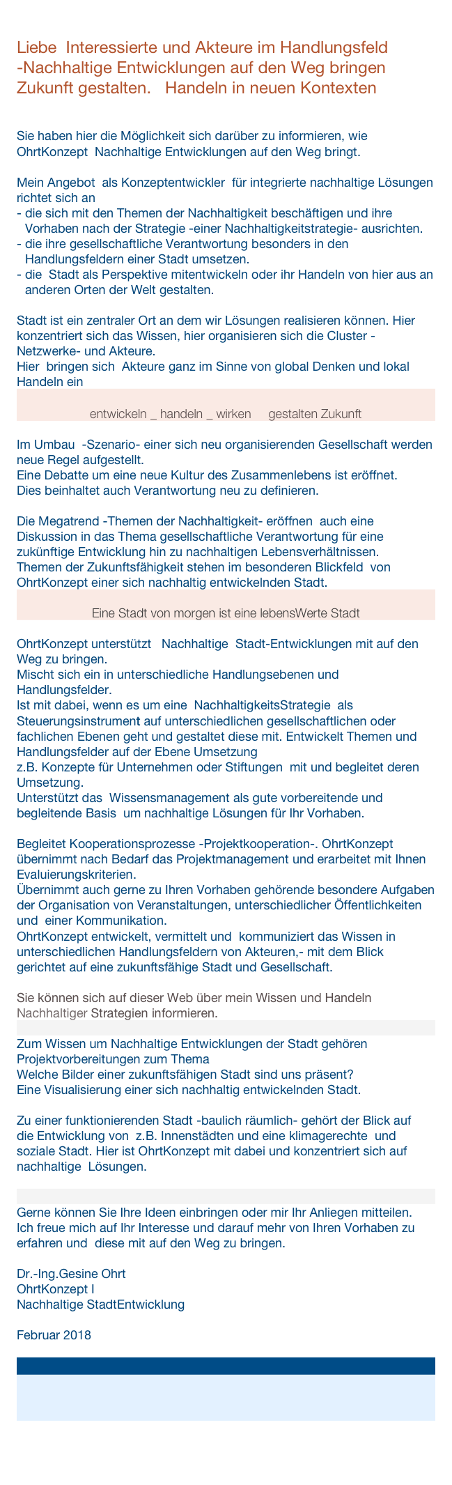
Liebe  Interessierte und Akteure im Handlungsfeld 
-Nachhaltige Entwicklungen auf den Weg bringen Zukunft gestalten.   Handeln in neuen Kontexten


Sie haben hier die Möglichkeit sich darüber zu informieren, wie OhrtKonzept  Nachhaltige Entwicklungen auf den Weg bringt.

Mein Angebot  als Konzeptentwickler  für integrierte nachhaltige Lösungen richtet sich an
die sich mit den Themen der Nachhaltigkeit beschäftigen und ihre                      Vorhaben nach der Strategie -einer Nachhaltigkeitstrategie- ausrichten.
die ihre gesellschaftliche Verantwortung besonders in den Handlungsfeldern einer Stadt umsetzen.
die  Stadt als Perspektive mitentwickeln oder ihr Handeln von hier aus an     anderen Orten der Welt gestalten.

Stadt ist ein zentraler Ort an dem wir Lösungen realisieren können. Hier  konzentriert sich das Wissen, hier organisieren sich die Cluster -Netzwerke- und Akteure.  
Hier  bringen sich  Akteure ganz im Sinne von global Denken und lokal Handeln ein

entwickeln _ handeln _ wirken     gestalten Zukunft

Im Umbau  -Szenario- einer sich neu organisierenden Gesellschaft werden neue Regel aufgestellt. 
Eine Debatte um eine neue Kultur des Zusammenlebens ist eröffnet.
Dies beinhaltet auch Verantwortung neu zu definieren.

Die Megatrend -Themen der Nachhaltigkeit- eröffnen  auch eine Diskussion in das Thema gesellschaftliche Verantwortung für eine zukünftige Entwicklung hin zu nachhaltigen Lebensverhältnissen.
Themen der Zukunftsfähigkeit stehen im besonderen Blickfeld  von OhrtKonzept einer sich nachhaltig entwickelnden Stadt.

Eine Stadt von morgen ist eine lebensWerte Stadt

OhrtKonzept unterstützt   Nachhaltige  Stadt-Entwicklungen mit auf den Weg zu bringen.
Mischt sich ein in unterschiedliche Handlungsebenen und Handlungsfelder.
Ist mit dabei, wenn es um eine  NachhaltigkeitsStrategie  als   
Steuerungsinstrument auf unterschiedlichen gesellschaftlichen oder
fachlichen Ebenen geht und gestaltet diese mit. Entwickelt Themen und Handlungsfelder auf der Ebene Umsetzung                
z.B. Konzepte für Unternehmen oder Stiftungen  mit und begleitet deren            
Umsetzung.
Unterstützt das  Wissensmanagement als gute vorbereitende und                                                          begleitende Basis  um nachhaltige Lösungen für Ihr Vorhaben.

Begleitet Kooperationsprozesse -Projektkooperation-. OhrtKonzept übernimmt nach Bedarf das Projektmanagement und erarbeitet mit Ihnen Evaluierungskriterien.
Übernimmt auch gerne zu Ihren Vorhaben gehörende besondere Aufgaben der Organisation von Veranstaltungen, unterschiedlicher Öffentlichkeiten und  einer Kommunikation.
OhrtKonzept entwickelt, vermittelt und  kommuniziert das Wissen in unterschiedlichen Handlungsfeldern von Akteuren,- mit dem Blick  gerichtet auf eine zukunftsfähige Stadt und Gesellschaft.

Sie können sich auf dieser Web über mein Wissen und Handeln Nachhaltiger Strategien informieren.

Zum Wissen um Nachhaltige Entwicklungen der Stadt gehören
Projektvorbereitungen zum Thema 
Welche Bilder einer zukunftsfähigen Stadt sind uns präsent?
Eine Visualisierung einer sich nachhaltig entwickelnden Stadt. 

Zu einer funktionierenden Stadt -baulich räumlich- gehört der Blick auf               die Entwicklung von  z.B. Innenstädten und eine klimagerechte  und soziale Stadt. Hier ist OhrtKonzept mit dabei und konzentriert sich auf nachhaltige  Lösungen.


Gerne können Sie Ihre Ideen einbringen oder mir Ihr Anliegen mitteilen.
Ich freue mich auf Ihr Interesse und darauf mehr von Ihren Vorhaben zu erfahren und  diese mit auf den Weg zu bringen.

Dr.-Ing.Gesine Ohrt
OhrtKonzept I 
Nachhaltige StadtEntwicklung

Februar 2018




